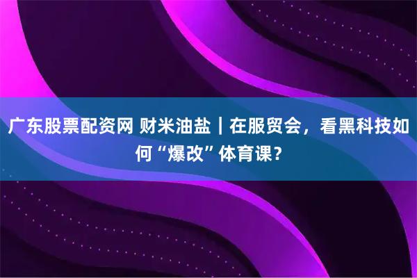 广东股票配资网 财米油盐｜在服贸会，看黑科技如何“爆改”体育课？
