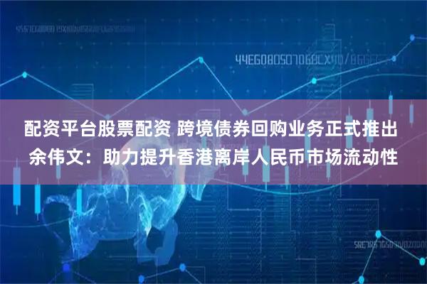 配资平台股票配资 跨境债券回购业务正式推出 余伟文：助力提升香港离岸人民币市场流动性