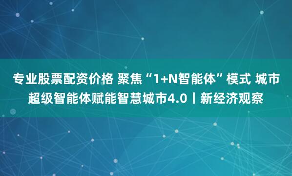 专业股票配资价格 聚焦“1+N智能体”模式 城市超级智能体赋能智慧城市4.0丨新经济观察