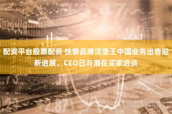 配资平台股票配资 快餐品牌汉堡王中国业务出售迎新进展，CEO已与潜在买家洽谈