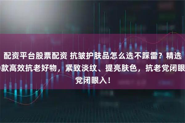配资平台股票配资 抗皱护肤品怎么选不踩雷？精选 10款高效抗老好物，紧致淡纹、提亮肤色，抗老党闭眼入！