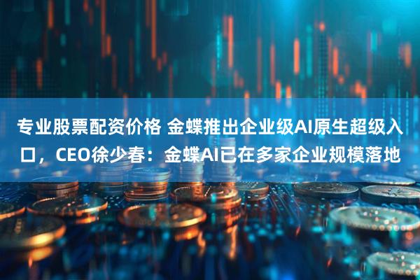 专业股票配资价格 金蝶推出企业级AI原生超级入口，CEO徐少春：金蝶AI已在多家企业规模落地