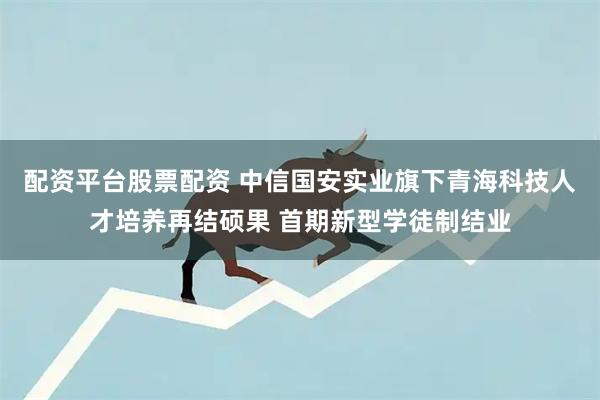 配资平台股票配资 中信国安实业旗下青海科技人才培养再结硕果 首期新型学徒制结业