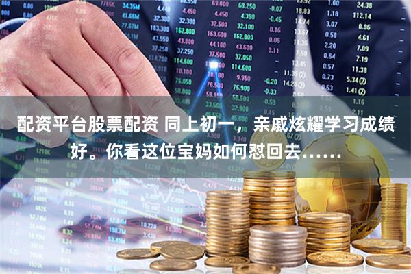 配资平台股票配资 同上初一，亲戚炫耀学习成绩好。你看这位宝妈如何怼回去……