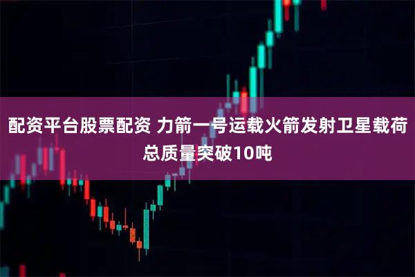 配资平台股票配资 力箭一号运载火箭发射卫星载荷总质量突破10吨