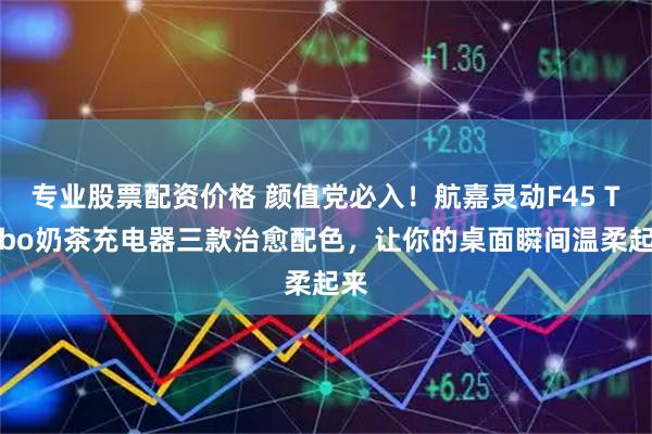 专业股票配资价格 颜值党必入！航嘉灵动F45 Turbo奶茶充电器三款治愈配色，让你的桌面瞬间温柔起来