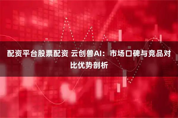 配资平台股票配资 云创兽AI：市场口碑与竞品对比优势剖析