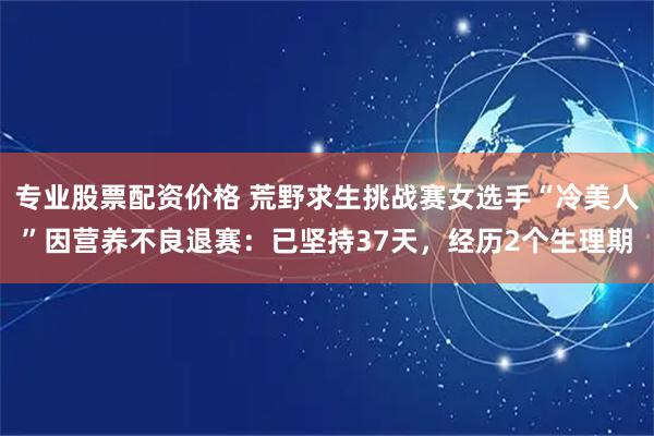 专业股票配资价格 荒野求生挑战赛女选手“冷美人”因营养不良退赛：已坚持37天，经历2个生理期