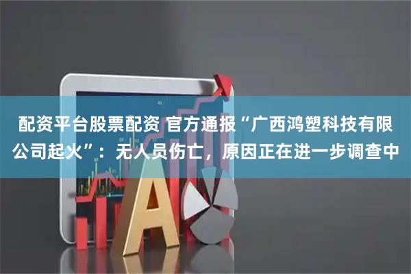 配资平台股票配资 官方通报“广西鸿塑科技有限公司起火”：无人员伤亡，原因正在进一步调查中