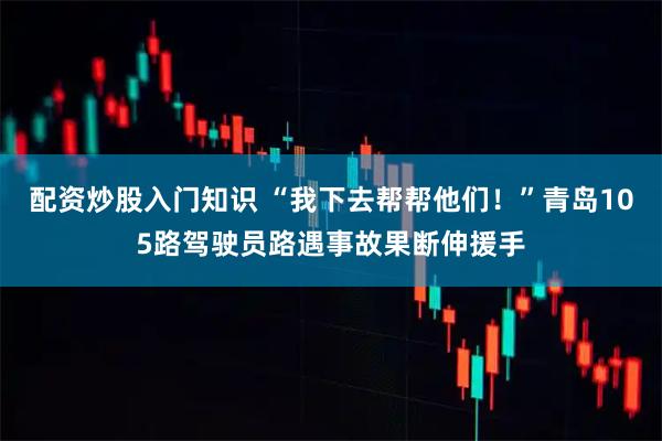 配资炒股入门知识 “我下去帮帮他们！”青岛105路驾驶员路遇事故果断伸援手