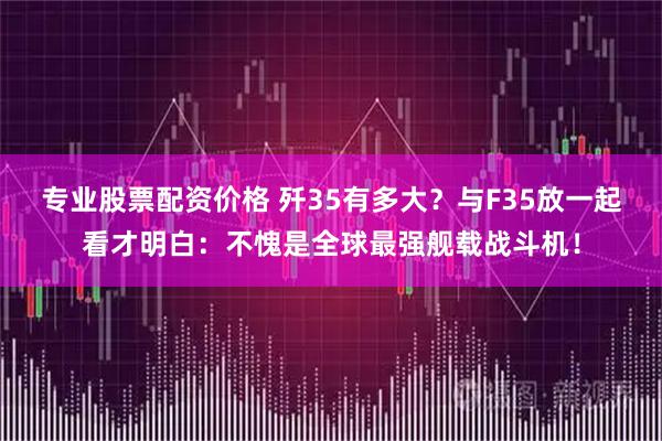 专业股票配资价格 歼35有多大？与F35放一起看才明白：不愧是全球最强舰载战斗机！