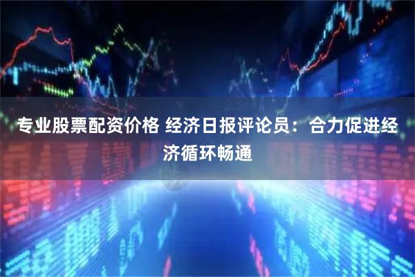 专业股票配资价格 经济日报评论员：合力促进经济循环畅通