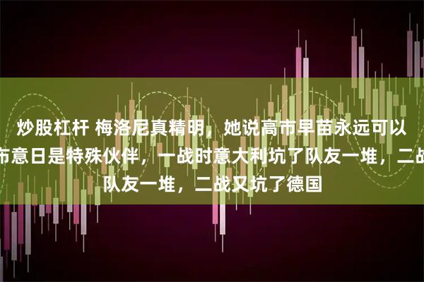 炒股杠杆 梅洛尼真精明，她说高市早苗永远可以指望她，宣布意日是特殊伙伴，一战时意大利坑了队友一堆，二战又坑了德国
