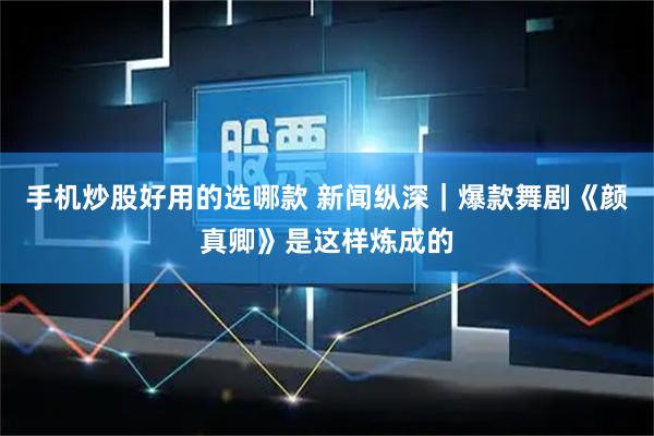 手机炒股好用的选哪款 新闻纵深｜爆款舞剧《颜真卿》是这样炼成的