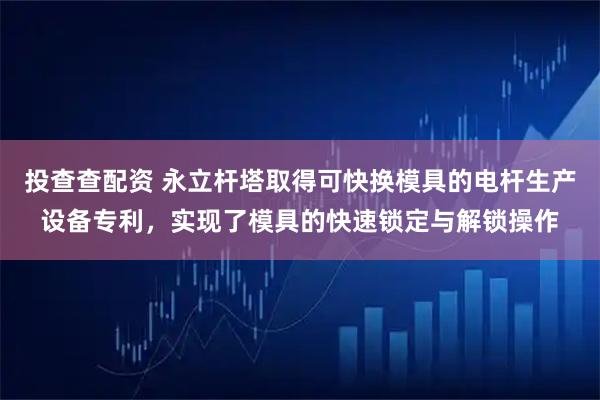 投查查配资 永立杆塔取得可快换模具的电杆生产设备专利，实现了模具的快速锁定与解锁操作