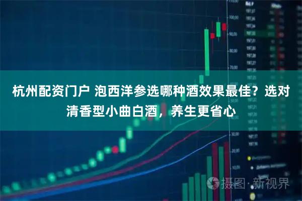 杭州配资门户 泡西洋参选哪种酒效果最佳？选对清香型小曲白酒，养生更省心