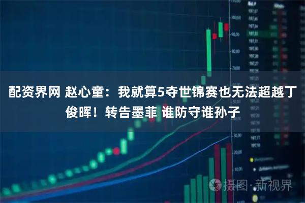 配资界网 赵心童：我就算5夺世锦赛也无法超越丁俊晖！转告墨菲 谁防守谁孙子